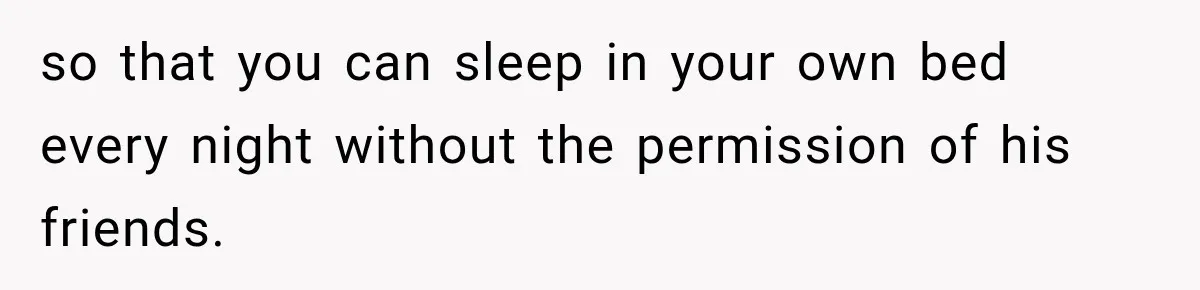 so that you can sleep in your own bed every night without the permission of his friends.