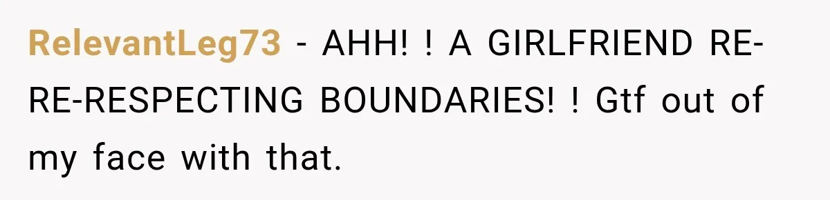RelevantLeg73 − AHH! ! A GIRLFRIEND RE-RE-RESPECTING BOUNDARIES! ! Gtf out of my face with that.