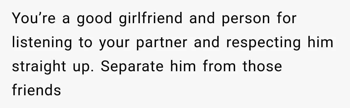 You’re a good girlfriend and person for listening to your partner and respecting him straight up. Separate him from those friends