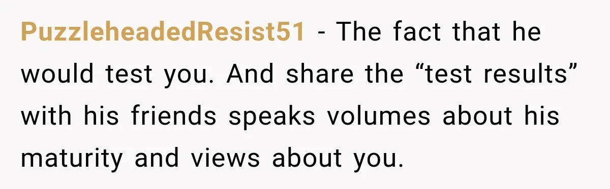 PuzzleheadedResist51 − The fact that he would test you. And share the “test results” with his friends speaks volumes about his maturity and views about you.