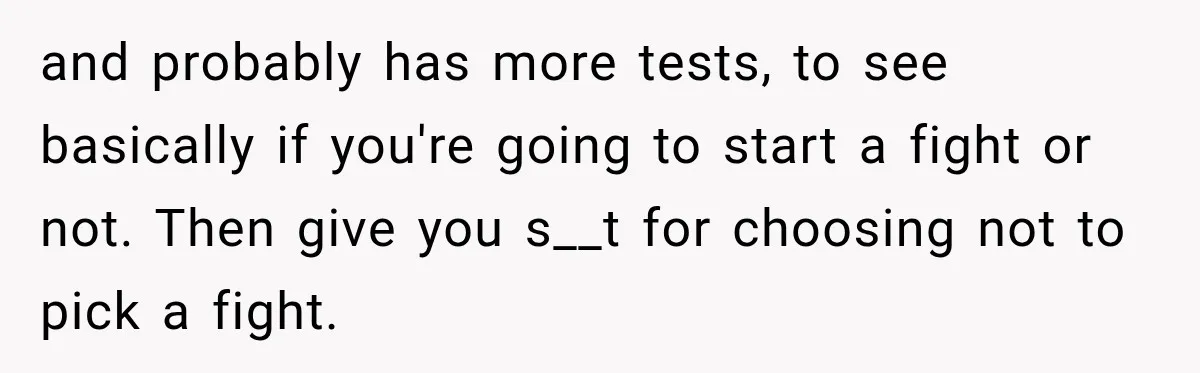 and probably has more tests, to see basically if you're going to start a fight or not. Then give you s__t for choosing not to pick a fight.