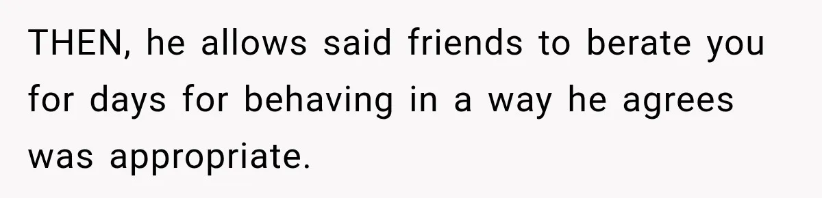THEN, he allows said friends to berate you for days for behaving in a way he agrees was appropriate.