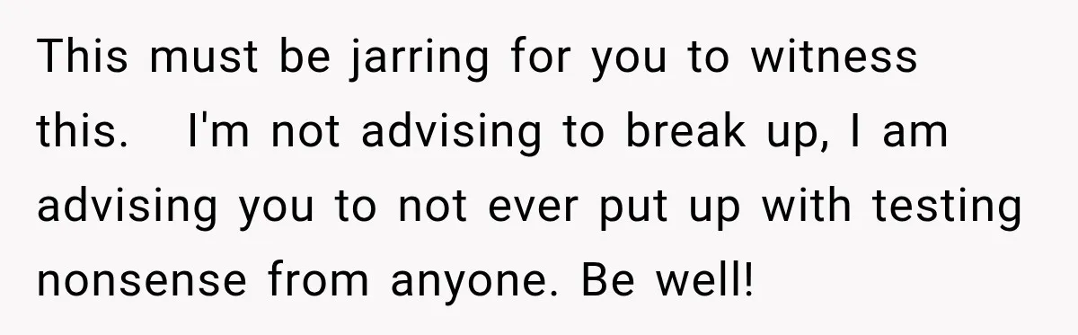 This must be jarring for you to witness this. I'm not advising to break up, I am advising you to not ever put up with testing nonsense from anyone. Be...