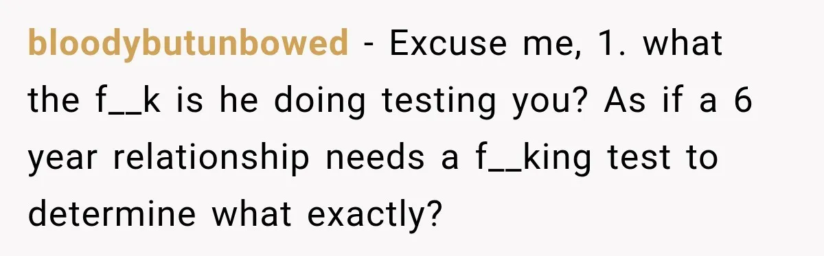bloodybutunbowed − Excuse me, 1. what the f__k is he doing testing you? As if a 6 year relationship needs a f__king test to determine what exactly?