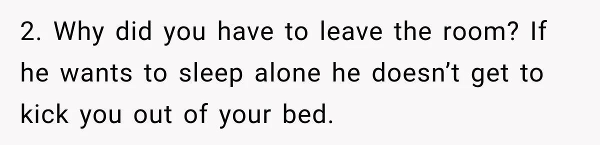 2. Why did you have to leave the room? If he wants to sleep alone he doesn’t get to kick you out of your bed.