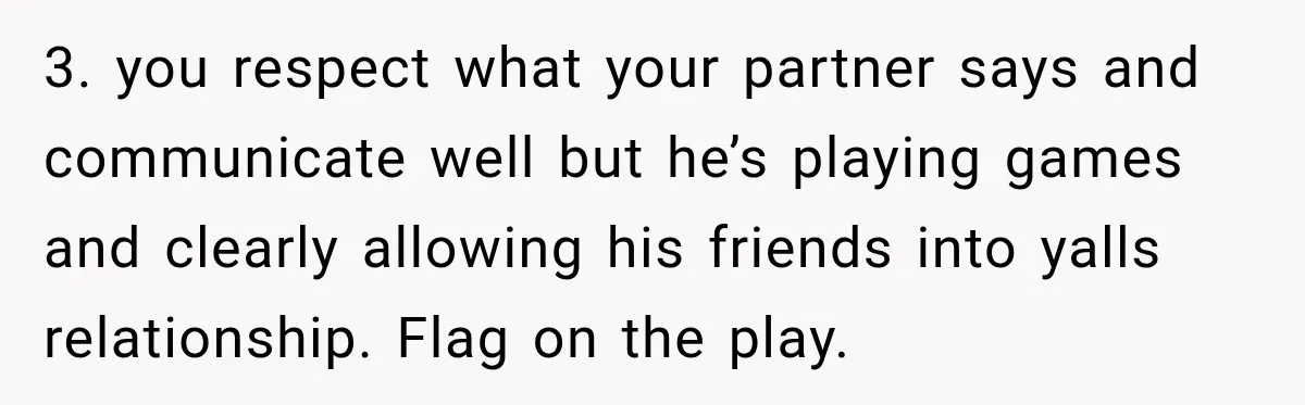 3. you respect what your partner says and communicate well but he’s playing games and clearly allowing his friends into yalls relationship. Flag on the play.