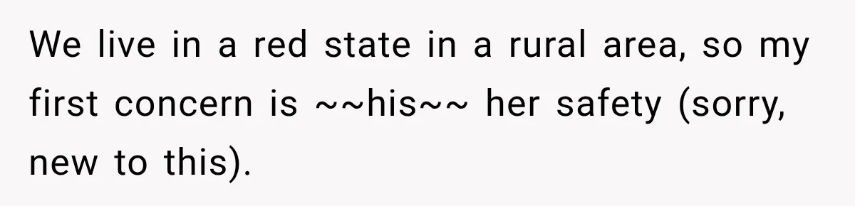 We live in a red state in a rural area, so my first concern is ~~his~~ her safety (sorry, new to this).