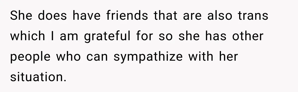 She does have friends that are also trans which I am grateful for so she has other people who can sympathize with her situation.