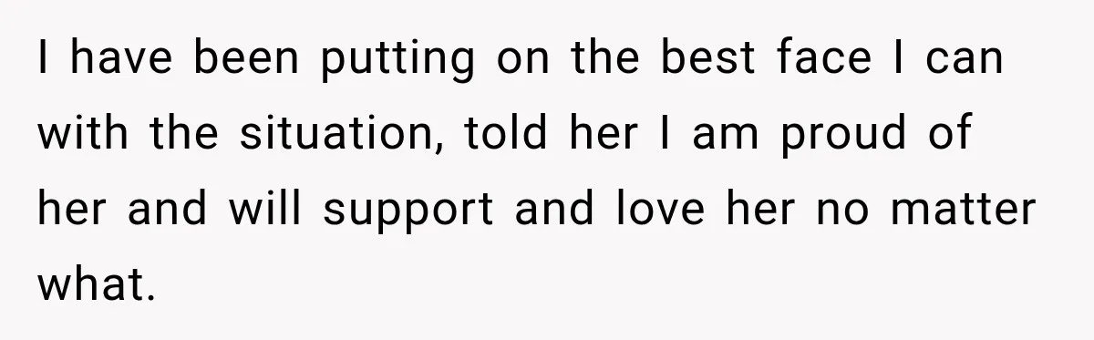 I have been putting on the best face I can with the situation, told her I am proud of her and will support and love her no matter what.