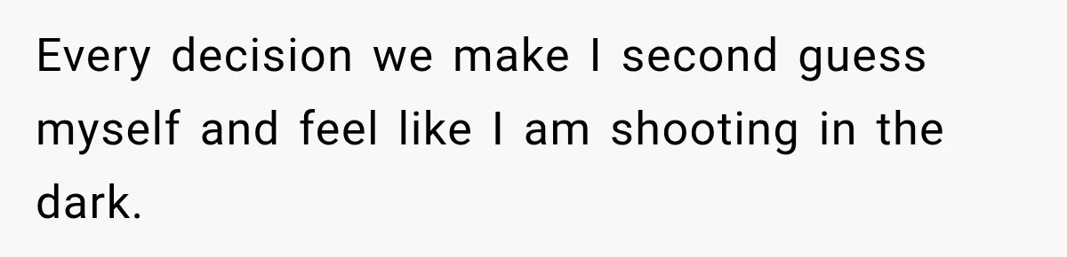 Every decision we make I second guess myself and feel like I am shooting in the dark.