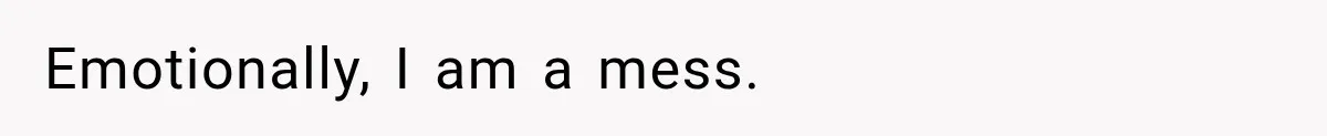 Emotionally, I am a mess.