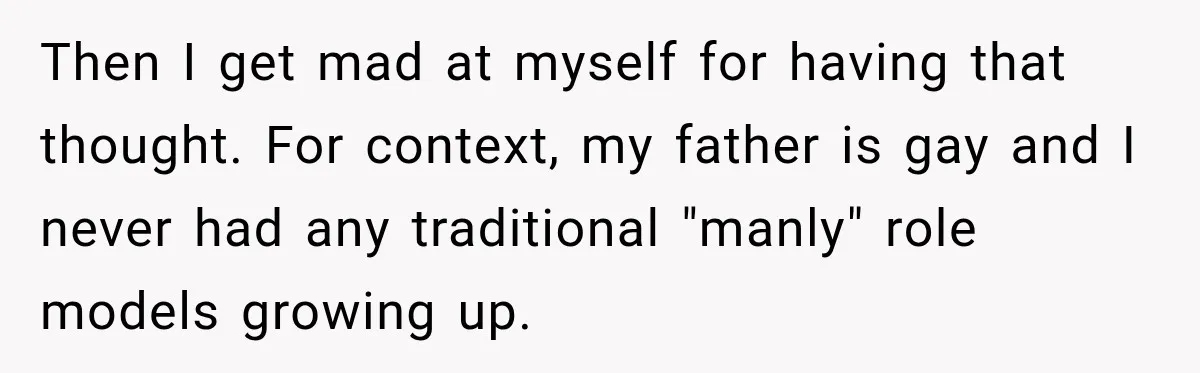 Then I get mad at myself for having that thought. For context, my father is gay and I never had any traditional "manly" role models growing up.
