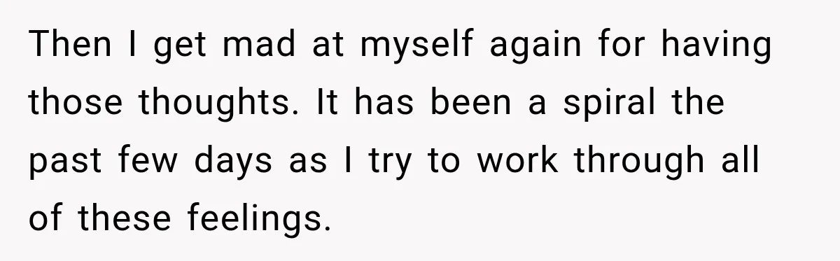 Then I get mad at myself again for having those thoughts. It has been a spiral the past few days as I try to work through all of these feelings.