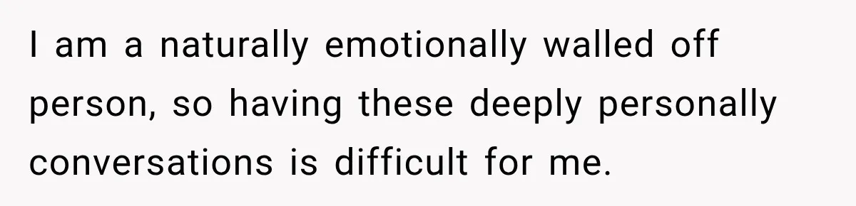 I am a naturally emotionally walled off person, so having these deeply personally conversations is difficult for me.