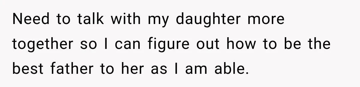 Need to talk with my daughter more together so I can figure out how to be the best father to her as I am able.