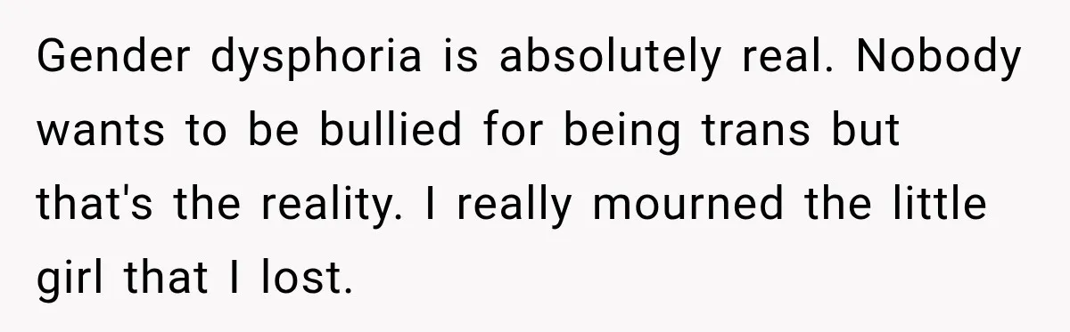 Gender dysphoria is absolutely real. Nobody wants to be bullied for being trans but that's the reality. I really mourned the little girl that I lost.