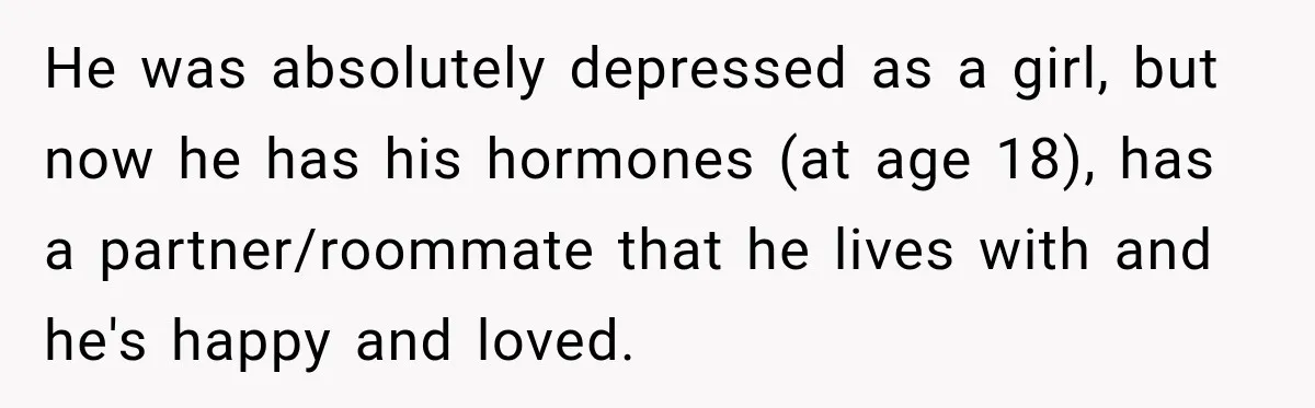 He was absolutely depressed as a girl, but now he has his hormones (at age 18), has a partner/roommate that he lives with and he's happy and loved.