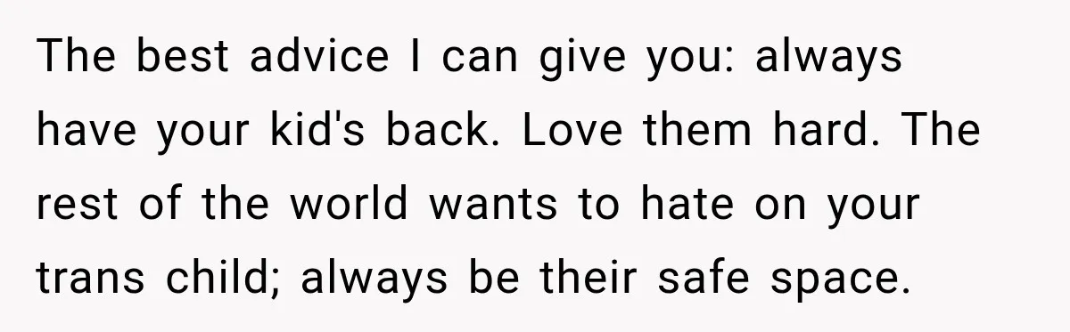 The best advice I can give you: always have your kid's back. Love them hard. The rest of the world wants to hate on your trans child; always be their...