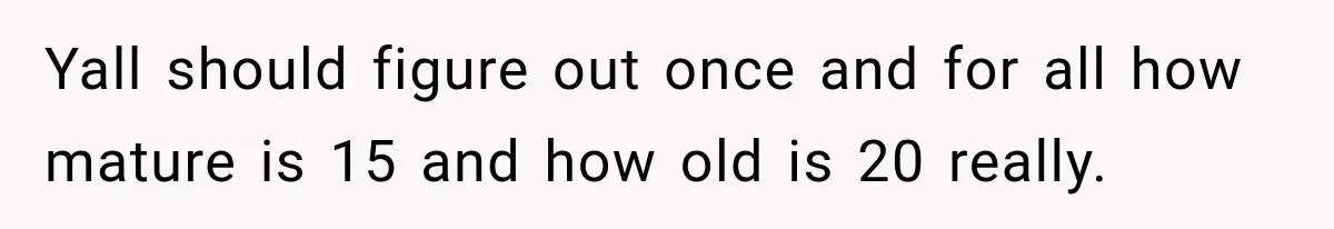 Yall should figure out once and for all how mature is 15 and how old is 20 really.