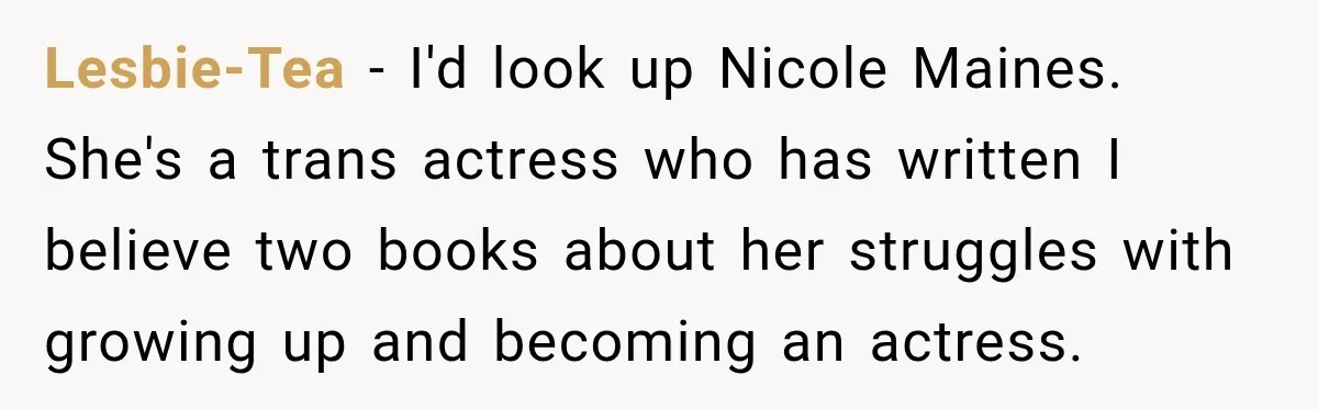 Lesbie-Tea − I'd look up Nicole Maines. She's a trans actress who has written I believe two books about her struggles with growing up and becoming an actress.