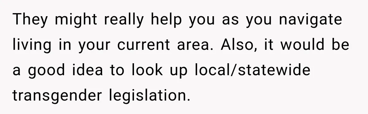 They might really help you as you navigate living in your current area. Also, it would be a good idea to look up local/statewide transgender legislation.