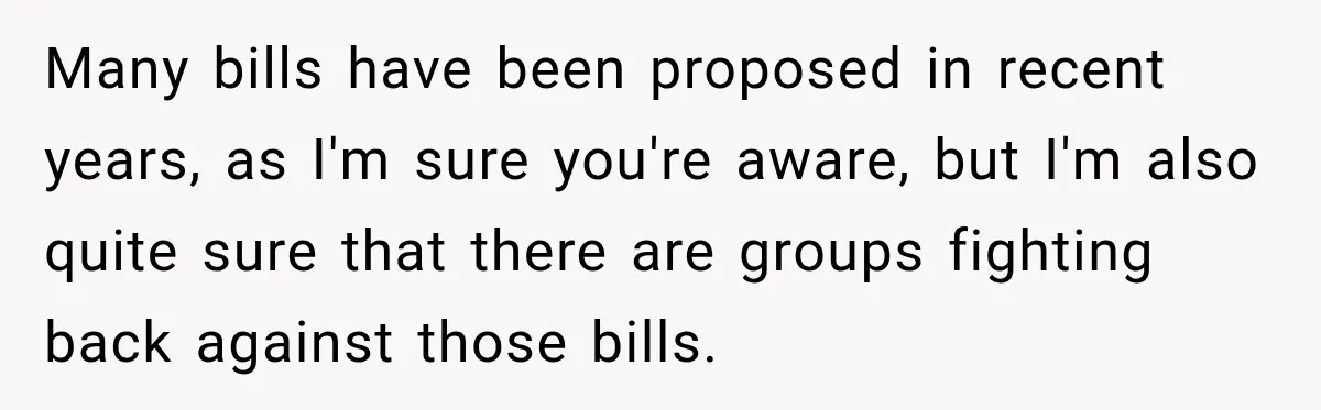 Many bills have been proposed in recent years, as I'm sure you're aware, but I'm also quite sure that there are groups fighting back against those bills.