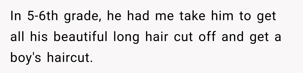 In 5-6th grade, he had me take him to get all his beautiful long hair cut off and get a boy's haircut.