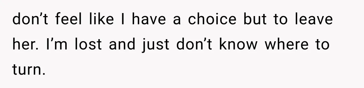 Husband Supports His Wife Through Cancer, Then Learns She Never Ended the Affair She Promised to Stop don’t feel like I have a choice but to leave her. I’m lost and just don’t know where to turn.