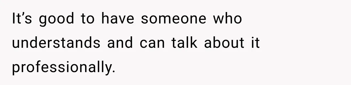 It’s good to have someone who understands and can talk about it professionally.