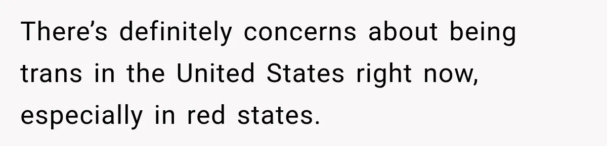 There’s definitely concerns about being trans in the United States right now, especially in red states.