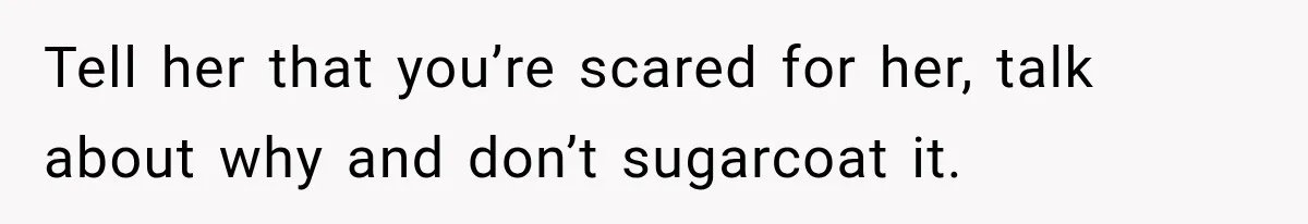 Tell her that you’re scared for her, talk about why and don’t sugarcoat it.