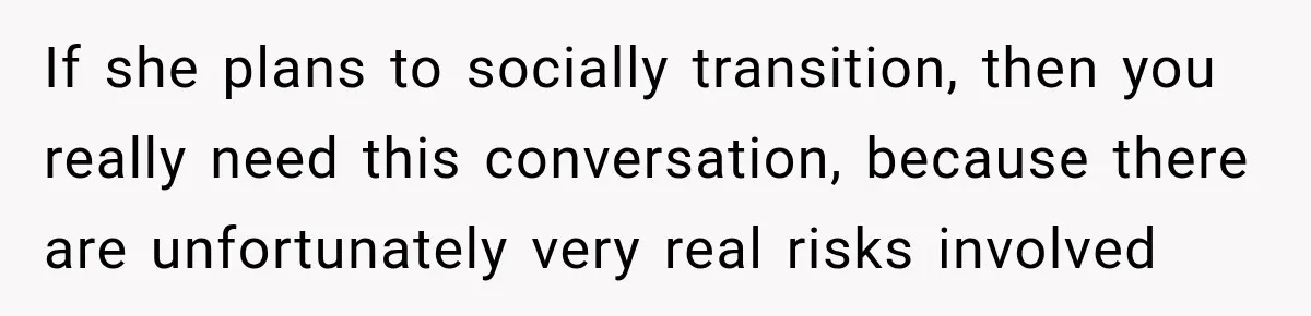If she plans to socially transition, then you really need this conversation, because there are unfortunately very real risks involved