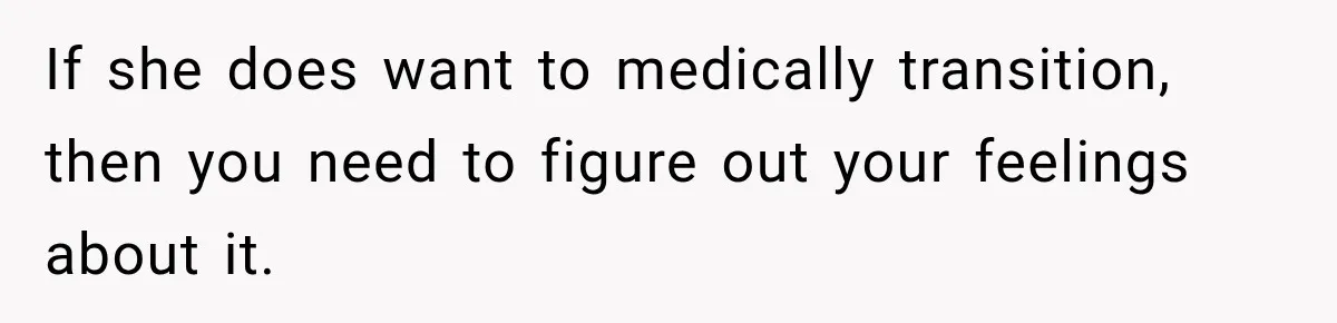 If she does want to medically transition, then you need to figure out your feelings about it.