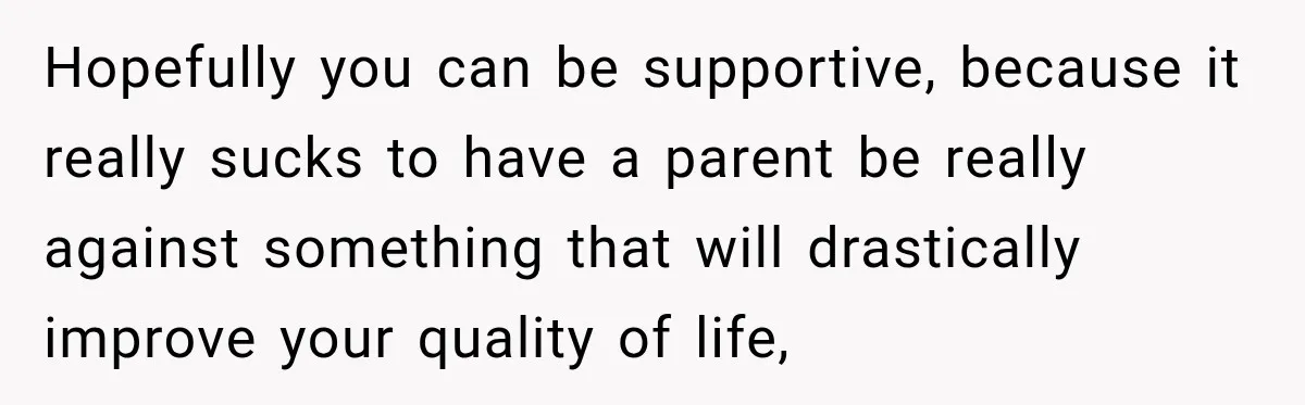 Hopefully you can be supportive, because it really sucks to have a parent be really against something that will drastically improve your quality of life,