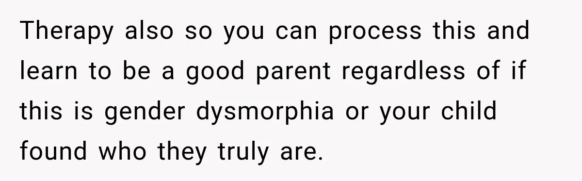 Therapy also so you can process this and learn to be a good parent regardless of if this is gender dysmorphia or your child found who they truly are.