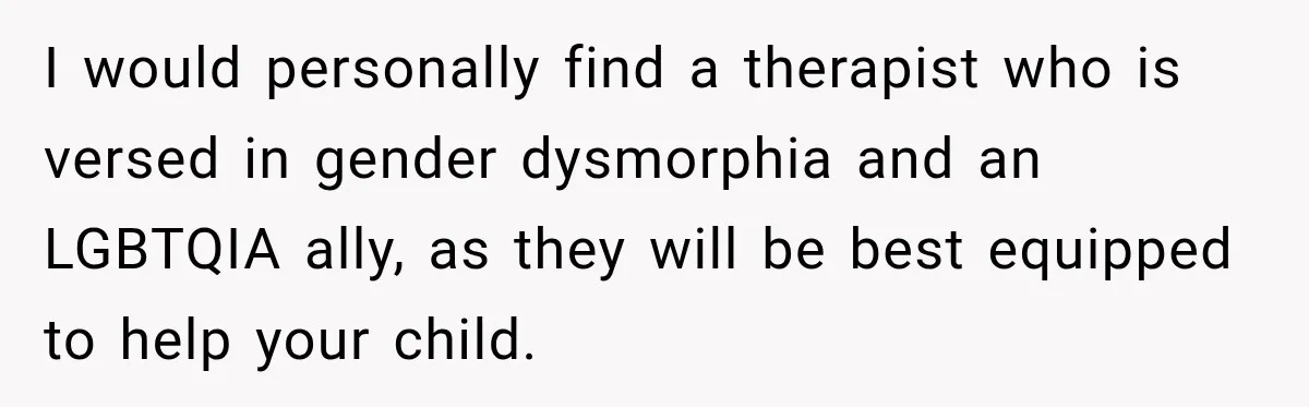 I would personally find a therapist who is versed in gender dysmorphia and an LGBTQIA ally, as they will be best equipped to help your child.