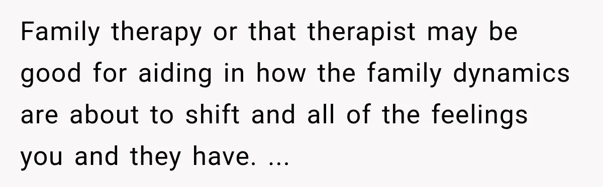 Family therapy or that therapist may be good for aiding in how the family dynamics are about to shift and all of the feelings you and they have. ...