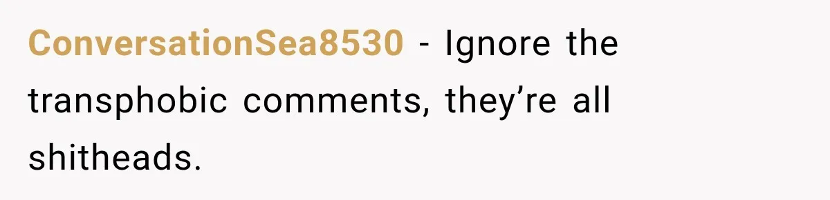 ConversationSea8530 − Ignore the transphobic comments, they’re all shitheads.