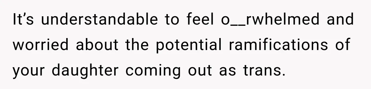 It’s understandable to feel o__rwhelmed and worried about the potential ramifications of your daughter coming out as trans.