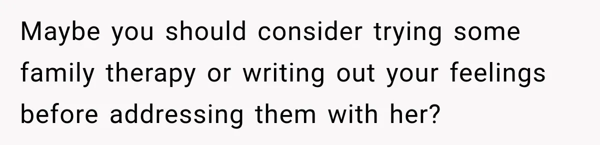 Maybe you should consider trying some family therapy or writing out your feelings before addressing them with her?