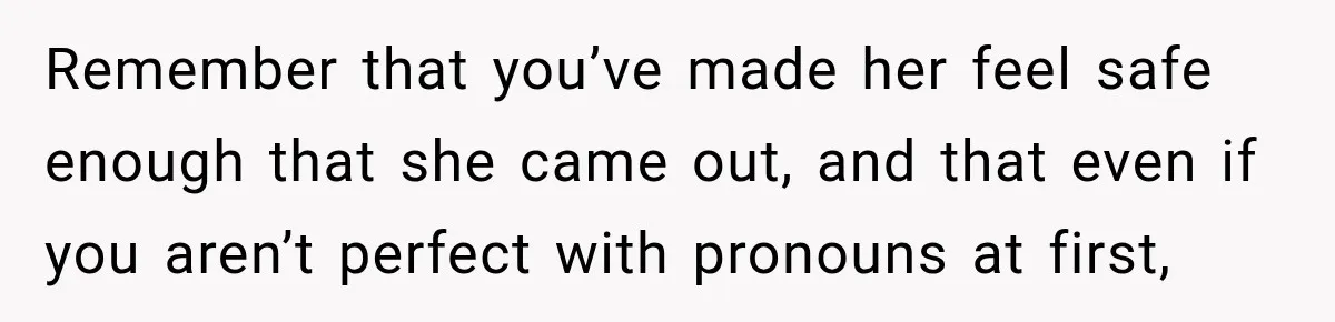 Remember that you’ve made her feel safe enough that she came out, and that even if you aren’t perfect with pronouns at first,