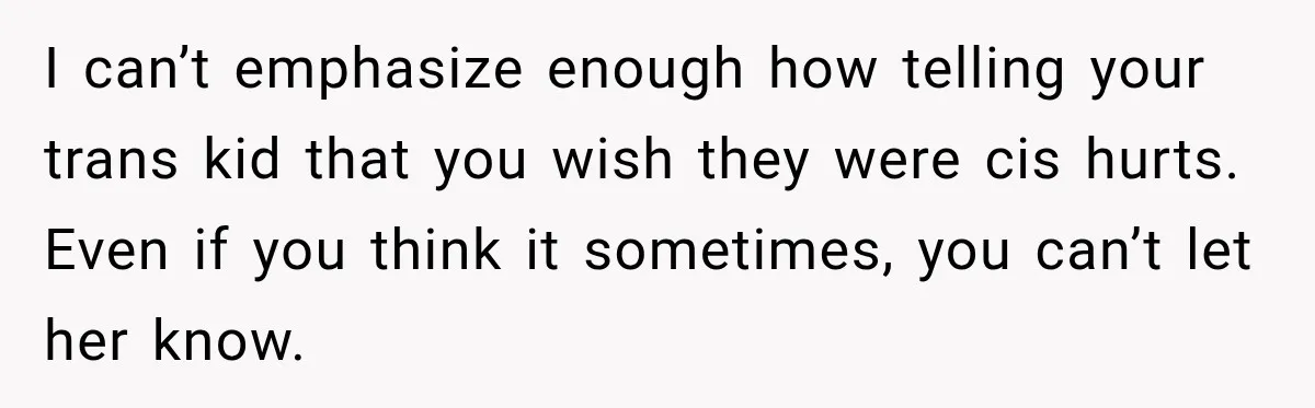 I can’t emphasize enough how telling your trans kid that you wish they were cis hurts. Even if you think it sometimes, you can’t let her know.