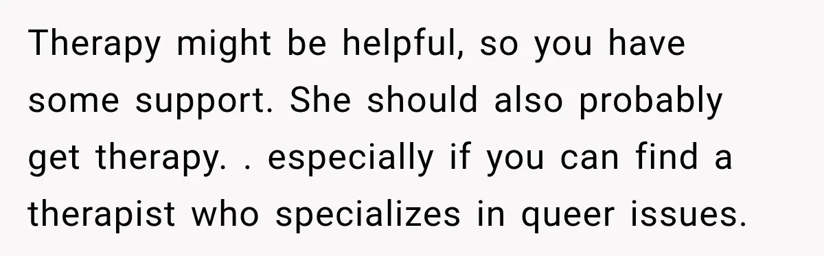 Therapy might be helpful, so you have some support. She should also probably get therapy. . especially if you can find a therapist who specializes in queer issues.