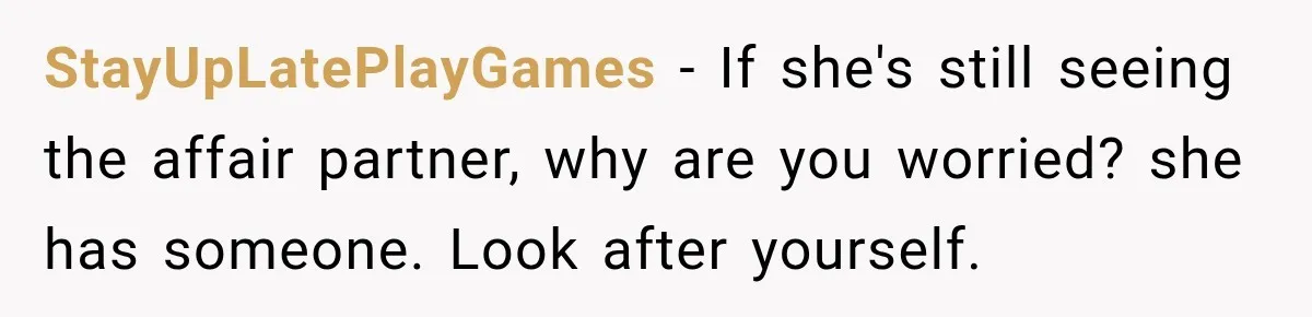 Husband Supports His Wife Through Cancer, Then Learns She Never Ended the Affair She Promised to Stop StayUpLatePlayGames − If she's still seeing the affair partner, why are you worried? she has someone. Look after yourself.