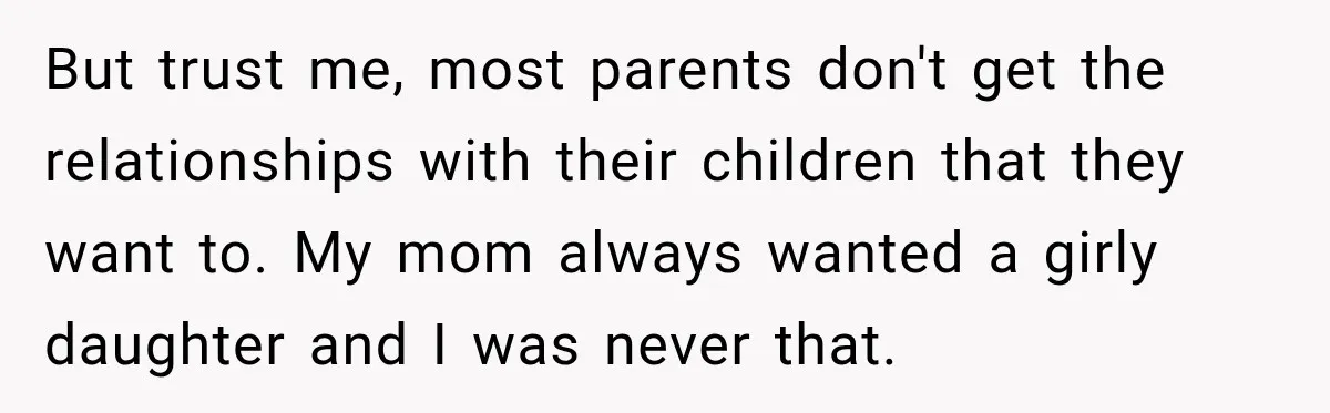 But trust me, most parents don't get the relationships with their children that they want to. My mom always wanted a girly daughter and I was never that.