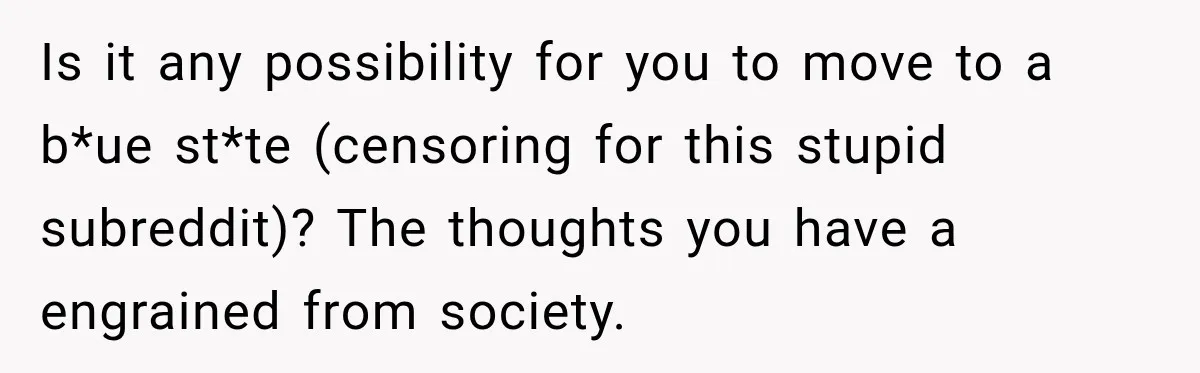 Is it any possibility for you to move to a b*ue st*te (censoring for this stupid subreddit)? The thoughts you have a engrained from society.