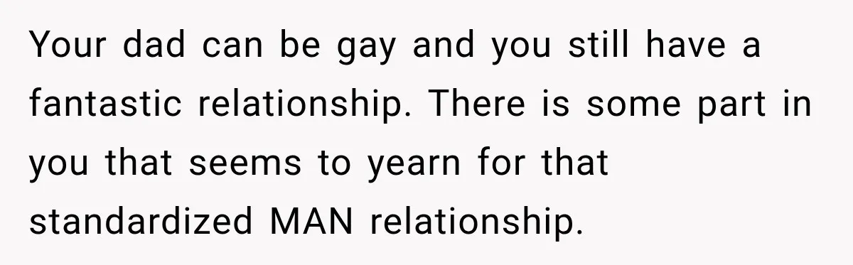 Your dad can be gay and you still have a fantastic relationship. There is some part in you that seems to yearn for that standardized MAN relationship.