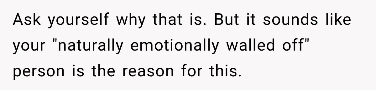 Ask yourself why that is. But it sounds like your "naturally emotionally walled off" person is the reason for this.