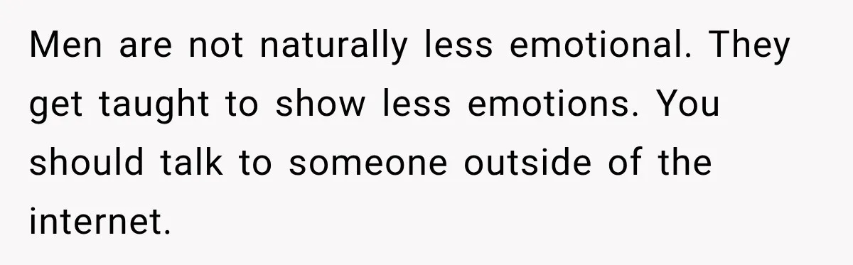 Men are not naturally less emotional. They get taught to show less emotions. You should talk to someone outside of the internet.