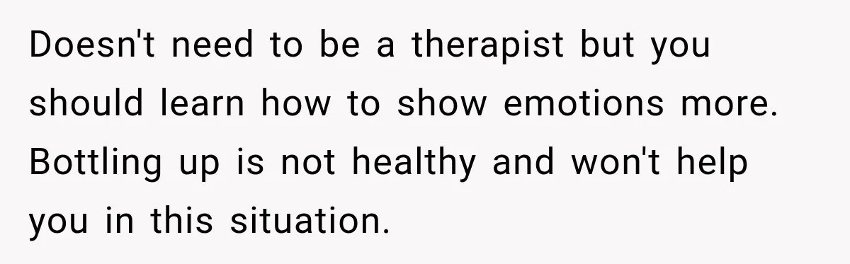 Doesn't need to be a therapist but you should learn how to show emotions more. Bottling up is not healthy and won't help you in this situation.